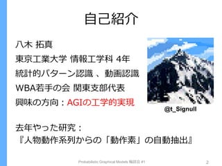 自己紹介
Probabilistic Graphical Models 輪読会 #1 2
八木 拓真
東京工業大学 情報工学科 4年
統計的パターン認識 、動画認識
WBA若手の会 関東支部代表
興味の方向：AGIの工学的実現
去年やった研究：
『人物動作系列からの「動作素」の自動抽出』
@t_Signull
 