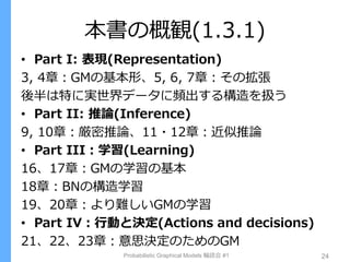 本書の概観(1.3.1)
• Part I: 表現(Representation)
3, 4章：GMの基本形、5, 6, 7章：その拡張
後半は特に実世界データに頻出する構造を扱う
• Part II: 推論(Inference)
9, 10章：厳密推論、11・12章：近似推論
• Part III：学習(Learning)
16、17章：GMの学習の基本
18章：BNの構造学習
19、20章：より難しいGMの学習
• Part IV：行動と決定(Actions and decisions)
21、22、23章：意思決定のためのGM
Probabilistic Graphical Models 輪読会 #1 24
 