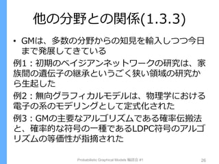 他の分野との関係(1.3.3)
• GMは、多数の分野からの知見を輸入しつつ今日
まで発展してきている
例1：初期のベイジアンネットワークの研究は、家
族間の遺伝子の継承というごく狭い領域の研究か
ら生起した
例2：無向グラフィカルモデルは、物理学における
電子の系のモデリングとして定式化された
例3：GMの主要なアルゴリズムである確率伝搬法
と、確率的な符号の一種であるLDPC符号のアルゴ
リズムの等価性が指摘された
Probabilistic Graphical Models 輪読会 #1 26
 