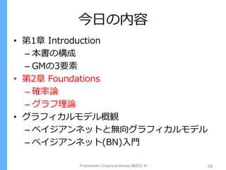 今日の内容
• 第1章 Introduction
– 本書の構成
– GMの3要素
• 第2章 Foundations
– 確率論
– グラフ理論
• グラフィカルモデル概観
– ベイジアンネットと無向グラフィカルモデル
– ベイジアンネット(BN)入門
Probabilistic Graphical Models 輪読会 #1 29
 