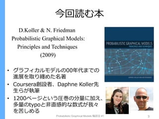今回読む本
D.Koller & N. Friedman
Probabilistic Graphical Models:
Principles and Techniques
(2009)
• グラフィカルモデルの00年代までの
進展を取り纏めた名著
• Coursera創設者、Daphne Koller先
生らが執筆
• 1200ページという圧巻の分量に加え、
多量のtypoと非直感的な数式が我々
を苦しめる
Probabilistic Graphical Models 輪読会 #1 3
 