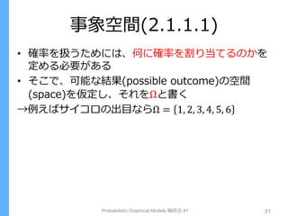 事象空間(2.1.1.1)
• 確率を扱うためには、何に確率を割り当てるのかを
定める必要がある
• そこで、可能な結果(possible outcome)の空間
(space)を仮定し、それをΩと書く
→例えばサイコロの出目ならΩ = 1, 2, 3, 4, 5, 6
Probabilistic Graphical Models 輪読会 #1 31
 