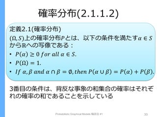確率分布(2.1.1.2)
定義2.1(確率分布)
(Ω, 𝑆)上の確率分布𝑃とは、以下の条件を満たす𝛼 ∈ 𝑆
からℝへの写像である：
• 𝑃 𝛼 ≥ 0 𝑓𝑜𝑟 𝑎𝑙𝑙 𝛼 ∈ 𝑆.
• 𝑃 Ω = 1.
• 𝐼𝑓 𝛼, 𝛽 𝑎𝑛𝑑 𝛼 ∩ 𝛽 = ∅, 𝑡ℎ𝑒𝑛 𝑃 𝛼 ∪ 𝛽 = 𝑃 𝛼 + 𝑃 𝛽 .
3番目の条件は、背反な事象の和集合の確率はそれぞ
れの確率の和であることを示している
Probabilistic Graphical Models 輪読会 #1 33
 