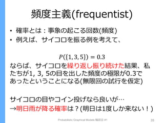 頻度主義(frequentist)
• 確率とは：事象の起こる回数(頻度)
• 例えば、サイコロを振る例を考えて、
𝑃 1, 3, 5 = 0.3
ならば、サイコロを繰り返し振り続けた結果、私
たちが1, 3, 5の目を出した頻度の極限が0.3で
あったということになる(無限回の試行を仮定)
サイコロの目やコイン投げなら良いが…
→明日雨が降る確率は？(明日は1度しか来ない！)
Probabilistic Graphical Models 輪読会 #1 35
 