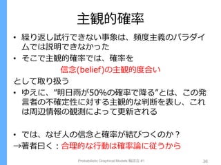 主観的確率
• 繰り返し試行できない事象は、頻度主義のパラダイ
ムでは説明できなかった
• そこで主観的確率では、確率を
信念(belief)の主観的度合い
として取り扱う
• ゆえに、”明日雨が50％の確率で降る”とは、この発
言者の不確定性に対する主観的な判断を表し、これ
は周辺情報の観測によって更新される
• では、なぜ人の信念と確率が結びつくのか？
→著者曰く：合理的な行動は確率論に従うから
Probabilistic Graphical Models 輪読会 #1 36
 