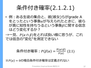 条件付き確率(2.1.2.1)
• 例：ある生徒の集合と、彼(彼女)らがgrade A
をとったという事象𝛼が与えられたときに、彼ら
が真に知性を持ちうるという事象𝛽に関する信念
はどう変化するか？
→一見、𝑃(𝛼 ∩ 𝛽)をとれば良い様に思うが、これ
では信念の”変化“を測定できない
条件付き確率：𝑃 𝛽 𝛼 =
P 𝛼∩𝛽
𝑃 𝛼
(2.1)
※𝑃 𝛼 = 0の場合条件付き確率は定義されない
Probabilistic Graphical Models 輪読会 #1 37
 