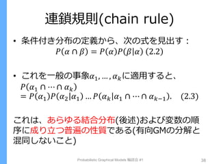 連鎖規則(chain rule)
• 条件付き分布の定義から、次の式を見出す：
𝑃 𝛼 ∩ 𝛽 = 𝑃 𝛼 𝑃 𝛽 𝛼 2.2
• これを一般の事象𝛼1, … , 𝛼 𝑘に適用すると、
𝑃 𝛼1 ∩ ⋯ ∩ 𝛼 𝑘
= 𝑃 𝛼1 𝑃 𝛼2 𝛼1 … 𝑃 𝛼 𝑘 𝛼1 ∩ ⋯ ∩ 𝛼 𝑘−1 . (2.3)
これは、あらゆる結合分布(後述)および変数の順
序に成り立つ普遍の性質である(有向GMの分解と
混同しないこと)
Probabilistic Graphical Models 輪読会 #1 38
 