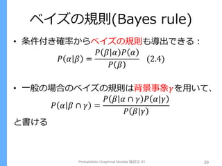 ベイズの規則(Bayes rule)
• 条件付き確率からベイズの規則も導出できる：
𝑃 𝛼 𝛽 =
𝑃 𝛽 𝛼 𝑃 𝛼
𝑃 𝛽
(2.4)
• 一般の場合のベイズの規則は背景事象𝛾を用いて、
𝑃 𝛼 𝛽 ∩ 𝛾 =
𝑃 𝛽 𝛼 ∩ 𝛾 𝑃 𝛼|𝛾
𝑃 𝛽|𝛾
と書ける
Probabilistic Graphical Models 輪読会 #1 39
 