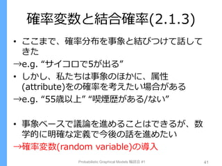 確率変数と結合確率(2.1.3)
• ここまで、確率分布を事象と結びつけて話して
きた
→e.g. “サイコロで5が出る”
• しかし、私たちは事象のほかに、属性
(attribute)をの確率を考えたい場合がある
→e.g. “55歳以上” “喫煙歴がある/ない”
• 事象ベースで議論を進めることはできるが、数
学的に明確な定義で今後の話を進めたい
→確率変数(random variable)の導入
Probabilistic Graphical Models 輪読会 #1 41
 