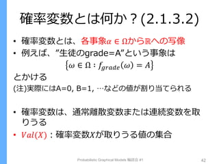 確率変数とは何か？(2.1.3.2)
• 確率変数とは、各事象𝛼 ∈ Ωからℝへの写像
• 例えば、”生徒のgrade=A”という事象は
𝜔 ∈ Ω ∶ 𝑓𝑔𝑟𝑎𝑑𝑒 𝜔 = 𝐴
とかける
(注)実際にはA=0, B=1, …などの値が割り当てられる
• 確率変数は、通常離散変数または連続変数を取
りうる
• 𝑉𝑎𝑙(𝑋)：確率変数𝑋が取りうる値の集合
Probabilistic Graphical Models 輪読会 #1 42
 