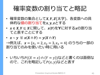 確率変数の割り当てと略記
• 確率変数の集合として𝑿, 𝒀, 𝒁(太字)、各変数への具
体的な値の割り当てを𝒙, 𝒚, 𝒛とする
• 𝒙 ∈ 𝑿, 𝒀 ⊆ 𝑿に関して、𝒙 𝒀 をYに対する𝒙の割り当
てと表すことにする
• 𝒙 ~ 𝒚 ≝ 𝒙 𝑿 ∩ 𝒀 = 𝒚 𝑿 ∩ 𝒀
→例えば、𝒙 = {𝑥1 = 2, 𝑥2 = 3, 𝑥3 = 4} のうちの一部の
割り当てのみを使いたい時に用いる
• いちいち𝑃( 𝑋 = 𝑥 ∩ 𝑌 = 𝑦 )などと書くのは面倒な
ので、これを略記して𝑃(𝑥, 𝑦)などと表す
Probabilistic Graphical Models 輪読会 #1 43
 