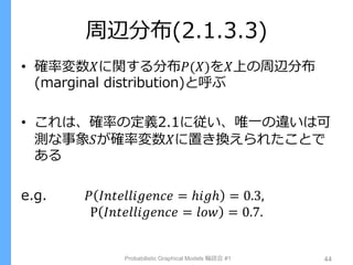 周辺分布(2.1.3.3)
• 確率変数𝑋に関する分布𝑃(𝑋)を𝑋上の周辺分布
(marginal distribution)と呼ぶ
• これは、確率の定義2.1に従い、唯一の違いは可
測な事象𝑆が確率変数𝑋に置き換えられたことで
ある
e.g. 𝑃 𝐼𝑛𝑡𝑒𝑙𝑙𝑖𝑔𝑒𝑛𝑐𝑒 = ℎ𝑖𝑔ℎ = 0.3,
P 𝐼𝑛𝑡𝑒𝑙𝑙𝑖𝑔𝑒𝑛𝑐𝑒 = 𝑙𝑜𝑤 = 0.7.
Probabilistic Graphical Models 輪読会 #1 44
 