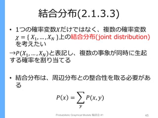 結合分布(2.1.3.3)
• 1つの確率変数𝑋だけではなく、複数の確率変数
𝜒 = { 𝑋1, … , 𝑋 𝑁 }上の結合分布(joint distribution)
を考えたい
→𝑃(𝑋1, … , 𝑋 𝑁)と表記し、複数の事象が同時に生起
する確率を割り当てる
• 結合分布は、周辺分布との整合性を取る必要があ
る
𝑃 𝑥 = 𝑃(𝑥, 𝑦)
𝑦
Probabilistic Graphical Models 輪読会 #1 45
 