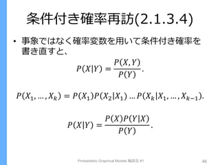 条件付き確率再訪(2.1.3.4)
• 事象ではなく確率変数を用いて条件付き確率を
書き直すと、
𝑃 𝑋 𝑌 =
𝑃 𝑋, 𝑌
𝑃 𝑌
.
𝑃 𝑋1, … , 𝑋 𝑘 = 𝑃 𝑋1 𝑃 𝑋2 𝑋1) … 𝑃 𝑋 𝑘 𝑋1, … , 𝑋 𝑘−1 .
𝑃 𝑋 𝑌 =
𝑃 𝑋 𝑃 𝑌 𝑋
𝑃 𝑌
.
Probabilistic Graphical Models 輪読会 #1 46
 