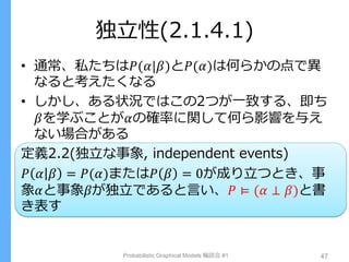 独立性(2.1.4.1)
• 通常、私たちは𝑃(𝛼|𝛽)と𝑃(𝛼)は何らかの点で異
なると考えたくなる
• しかし、ある状況ではこの2つが一致する、即ち
𝛽を学ぶことが𝛼の確率に関して何ら影響を与え
ない場合がある
定義2.2(独立な事象, independent events)
𝑃 𝛼 𝛽 = 𝑃(𝛼)または𝑃 𝛽 = 0が成り立つとき、事
象𝛼と事象𝛽が独立であると言い、𝑃 ⊨ (𝛼 ⊥ 𝛽)と書
き表す
Probabilistic Graphical Models 輪読会 #1 47
 