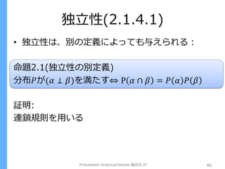独立性(2.1.4.1)
• 独立性は、別の定義によっても与えられる：
命題2.1(独立性の別定義)
分布𝑃が(𝛼 ⊥ 𝛽)を満たす⇔ P 𝛼 ∩ 𝛽 = 𝑃 𝛼 𝑃 𝛽
証明:
連鎖規則を用いる
Probabilistic Graphical Models 輪読会 #1 48
 
