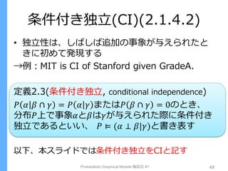 条件付き独立(CI)(2.1.4.2)
• 独立性は、しばしば追加の事象が与えられたと
きに初めて発現する
→例：MIT is CI of Stanford given GradeA.
定義2.3(条件付き独立, conditional independence)
𝑃 𝛼 𝛽 ∩ 𝛾 = 𝑃 𝛼 𝛾 または𝑃 𝛽 ∩ 𝛾 = 0のとき、
分布𝑃上で事象𝛼と𝛽は𝛾が与えられた際に条件付き
独立であるといい、 𝑃 ⊨ (𝛼 ⊥ 𝛽|𝛾)と書き表す
以下、本スライドでは条件付き独立をCIと記す
Probabilistic Graphical Models 輪読会 #1 49
 