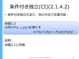 条件付き独立(CI)(2.1.4.2)
• 条件付き独立もまた、別の方法で定義可能：
命題2.2
分布𝑃が 𝛼 ⊥ 𝛽 𝛾 を満たす
⇔ P 𝛼 ∩ 𝛽|𝛾 = 𝑃 𝛼|𝛾 𝑃 𝛽|𝛾
証明：
命題2.1と同様
Probabilistic Graphical Models 輪読会 #1 50
 