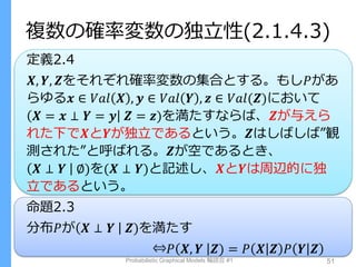 複数の確率変数の独立性(2.1.4.3)
定義2.4
𝑿, 𝒀, 𝒁をそれぞれ確率変数の集合とする。もし𝑃があ
らゆる𝒙 ∈ 𝑉𝑎𝑙 𝑿 , 𝒚 ∈ 𝑉𝑎𝑙 𝒀 , 𝒛 ∈ 𝑉𝑎𝑙(𝒁)において
𝑿 = 𝒙 ⊥ 𝒀 = 𝒚 𝒁 = 𝒛)を満たすならば、𝒁が与えら
れた下で𝑿と𝒀が独立であるという。𝒁はしばしば”観
測された”と呼ばれる。𝒁が空であるとき、
𝑿 ⊥ 𝒀 ∅)を(𝑿 ⊥ 𝒀)と記述し、𝑿と𝒀は周辺的に独
立であるという。
命題2.3
分布𝑃が 𝑿 ⊥ 𝒀 𝒁)を満たす
⇔𝑃 𝑿, 𝒀 𝒁) = 𝑃 𝑿 𝒁 𝑃 𝒀 𝒁
Probabilistic Graphical Models 輪読会 #1 51
 