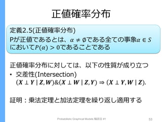 正値確率分布
定義2.5(正値確率分布)
Pが正値であるとは、𝛼 ≠ ∅である全ての事象𝛼 ∈ 𝑆
において𝑃(𝛼) > 0であることである
正値確率分布に対しては、以下の性質が成り立つ
• 交差性(Intersection)
𝑿 ⊥ 𝒀 𝒁, 𝑾)& 𝑿 ⊥ 𝑾 𝒁, 𝒀) ⇒ 𝑿 ⊥ 𝒀, 𝑾 𝒁).
証明：乗法定理と加法定理を繰り返し適用する
Probabilistic Graphical Models 輪読会 #1 53
 