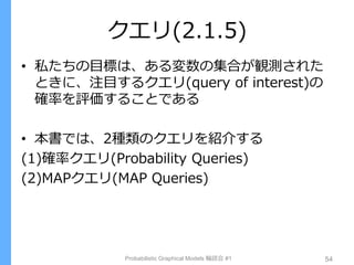 クエリ(2.1.5)
• 私たちの目標は、ある変数の集合が観測された
ときに、注目するクエリ(query of interest)の
確率を評価することである
• 本書では、2種類のクエリを紹介する
(1)確率クエリ(Probability Queries)
(2)MAPクエリ(MAP Queries)
Probabilistic Graphical Models 輪読会 #1 54
 