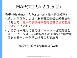 MAPクエリ(2.1.5.2)
MAP=Maximum A Posteriori (最大事後確率)
• 続いて考えたいのは、ある確率変数の部分集合
に対して、最大の事後確率を得る割り当てを見
つけることである
• よりフォーマルに言えば、𝑾 = 𝜒 − 𝑬であると
き、エビデンス𝐸 = 𝑒が与えられた状況で最大確
率をとる𝑤 ∈ 𝑊を見つけることである
𝑀𝐴𝑃 𝑾 𝐞 = argmaxwP(𝐰, 𝐞)
Probabilistic Graphical Models 輪読会 #1 56
 