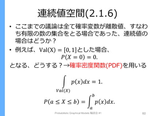 連続値空間(2.1.6)
• ここまでの議論は全て確率変数が離散値、すなわ
ち有限の数の集合をとる場合であった、連続値の
場合はどうか？
• 例えば、Val X = 0, 1 とした場合、
𝑃 𝑋 = 0 = 0.
となる、どうする？→確率密度関数(PDF)を用いる
𝑝 𝑥 𝑑𝑥 = 1.
𝑉𝑎𝑙(𝑋)
𝑃 𝑎 ≤ 𝑋 ≤ 𝑏 = 𝑝 𝑥 𝑑𝑥.
𝑏
𝑎
Probabilistic Graphical Models 輪読会 #1 60
 