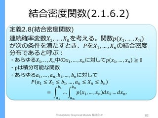 結合密度関数(2.1.6.2)
定義2.8(結合密度関数)
連続確率変数𝑋1, … , 𝑋 𝑛を考える。関数𝑝(𝑥1, … , 𝑥 𝑛)
が次の条件を満たすとき、𝑃を𝑋1, … , 𝑋 𝑛の結合密度
分布であると呼ぶ：
・あらゆる𝑋1, . . , 𝑋 𝑛中の𝑥1, … , 𝑥 𝑛に対して𝑝 𝑥1, … , 𝑥 𝑛 ≥ 0
・pは積分可能な関数
・あらゆる𝑎1, … , 𝑎 𝑛, 𝑏1, … , 𝑏 𝑛に対して
𝑃 𝑎1 ≤ 𝑋1 ≤ 𝑏1, … , 𝑎 𝑛 ≤ 𝑋 𝑛 ≤ 𝑏 𝑛
= … 𝑝 𝑥1, … , 𝑥 𝑛 𝑑𝑥1 … 𝑑𝑥 𝑛.
𝑏 𝑛
𝑎 𝑛
𝑏1
𝑎1
Probabilistic Graphical Models 輪読会 #1 62
 