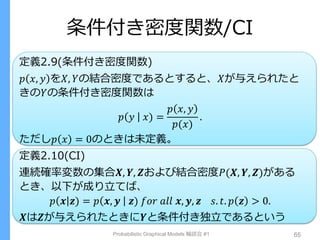 条件付き密度関数/CI
定義2.9(条件付き密度関数)
𝑝 𝑥, 𝑦 を𝑋, 𝑌の結合密度であるとすると、𝑋が与えられたと
きの𝑌の条件付き密度関数は
𝑝 𝑦 𝑥) =
𝑝 𝑥, 𝑦
𝑝(𝑥)
.
ただし𝑝 𝑥 = 0のときは未定義。
定義2.10(CI)
連続確率変数の集合𝑿, 𝒀, 𝒁および結合密度𝑃(𝑿, 𝒀, 𝒁)がある
とき、以下が成り立てば、
𝑝 𝒙 𝒛) = 𝑝 𝒙, 𝒚 𝒛) 𝑓𝑜𝑟 𝑎𝑙𝑙 𝒙, 𝒚, 𝒛 𝑠. 𝑡. 𝑝 𝒛 > 0.
𝑿は𝒁が与えられたときに𝒀と条件付き独立であるという
Probabilistic Graphical Models 輪読会 #1 65
 