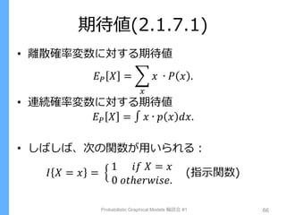 期待値(2.1.7.1)
• 離散確率変数に対する期待値
𝐸 𝑃 𝑋 = 𝑥 ∙ 𝑃 𝑥 .
𝑥
• 連続確率変数に対する期待値
𝐸 𝑃 𝑋 = 𝑥 ∙ 𝑝 𝑥 𝑑𝑥.
• しばしば、次の関数が用いられる：
𝐼 𝑋 = 𝑥 =
1 𝑖𝑓 𝑋 = 𝑥
0 𝑜𝑡ℎ𝑒𝑟𝑤𝑖𝑠𝑒.
(指示関数)
Probabilistic Graphical Models 輪読会 #1 66
 