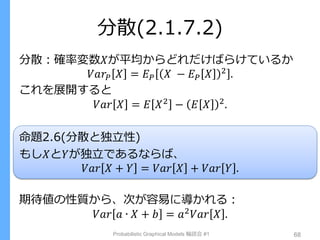 分散(2.1.7.2)
分散：確率変数𝑋が平均からどれだけばらけているか
𝑉𝑎𝑟𝑃 𝑋 = 𝐸 𝑃 𝑋 − 𝐸 𝑃 𝑋 2
.
これを展開すると
𝑉𝑎𝑟 𝑋 = 𝐸 𝑋2
− 𝐸 𝑋 2
.
命題2.6(分散と独立性)
もし𝑋と𝑌が独立であるならば、
𝑉𝑎𝑟 𝑋 + 𝑌 = 𝑉𝑎𝑟 𝑋 + 𝑉𝑎𝑟 𝑌 .
期待値の性質から、次が容易に導かれる：
𝑉𝑎𝑟 𝑎 ∙ 𝑋 + 𝑏 = 𝑎2 𝑉𝑎𝑟 𝑋 .
Probabilistic Graphical Models 輪読会 #1 68
 