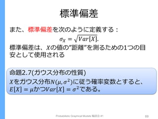 標準偏差
また、標準偏差を次のように定義する：
𝜎 𝑋 = 𝑉𝑎𝑟 𝑋 .
標準偏差は、𝑋の値の”距離”を測るための1つの目
安として使用される
命題2.7(ガウス分布の性質)
𝑋をガウス分布𝑁(𝜇, 𝜎2
)に従う確率変数とすると、
𝐸 𝑋 = 𝜇かつ𝑉𝑎𝑟 𝑋 = 𝜎2である。
Probabilistic Graphical Models 輪読会 #1 69
 