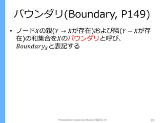 バウンダリ(Boundary, P149)
• ノード𝑋の親(𝑌 → 𝑋が存在)および隣(𝑌 − 𝑋が存
在)の和集合を𝑋のバウンダリと呼び、
𝐵𝑜𝑢𝑛𝑑𝑎𝑟𝑦 𝑋と表記する
Probabilistic Graphical Models 輪読会 #1 78
 