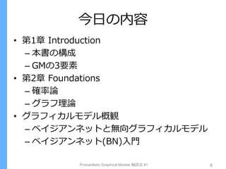 今日の内容
• 第1章 Introduction
– 本書の構成
– GMの3要素
• 第2章 Foundations
– 確率論
– グラフ理論
• グラフィカルモデル概観
– ベイジアンネットと無向グラフィカルモデル
– ベイジアンネット(BN)入門
Probabilistic Graphical Models 輪読会 #1 8
 