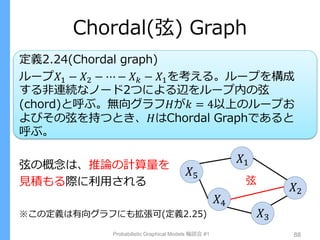 Chordal(弦) Graph
定義2.24(Chordal graph)
ループ𝑋1 − 𝑋2 − ⋯ − 𝑋 𝑘 − 𝑋1を考える。ループを構成
する非連続なノード2つによる辺をループ内の弦
(chord)と呼ぶ。無向グラフ𝐻が𝑘 = 4以上のループお
よびその弦を持つとき、𝐻はChordal Graphであると
呼ぶ。
弦の概念は、推論の計算量を
見積もる際に利用される
※この定義は有向グラフにも拡張可(定義2.25)
Probabilistic Graphical Models 輪読会 #1 88
𝑋1
𝑋2
𝑋3
𝑋4
𝑋5
弦
 