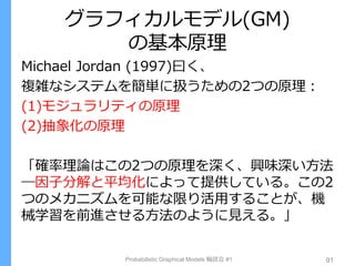 グラフィカルモデル(GM)
の基本原理
Probabilistic Graphical Models 輪読会 #1 91
Michael Jordan (1997)曰く、
複雑なシステムを簡単に扱うための2つの原理：
(1)モジュラリティの原理
(2)抽象化の原理
「確率理論はこの2つの原理を深く、興味深い方法
―因子分解と平均化によって提供している。この2
つのメカニズムを可能な限り活用することが、機
械学習を前進させる方法のように見える。」
 