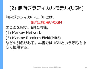 (2) 無向グラフィカルモデル(UGM)
無向グラフィカルモデルとは、
無向辺を用いたGM
のことを指す。BNと同様、
(1) Markov Network
(2) Markov Random Field(MRF)
などの別名がある。本書ではUGMという呼称を中
心に使用する。
Probabilistic Graphical Models 輪読会 #1 99
 