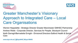 Greater Manchester’s Visionary
Approach to Integrated Care – Local
Care Organisations
Warren Heppolette - Strategic Director Greater Manchester GMHSC Partnership
Andrew Webb - Corporate Director, Services for People. Stockport Council
Keith Darragh/Bernadette Enright - Divisional Directors-Salford Health & Social
Care
 
