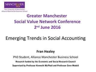 Emerging Trends in Social Accounting
Fran Healey
PhD Student, Alliance Manchester Business School
Greater Manchester
Social Value Network Conference
2nd
June 2016
Research funded by the Economic and Social Research Council
Supervised by Professor Kenneth McPhail and Professor Sven Modell
 
