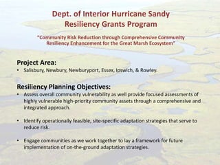 Dept. of Interior Hurricane Sandy
Resiliency Grants Program
“Community Risk Reduction through Comprehensive Community
Resiliency Enhancement for the Great Marsh Ecosystem”
Project Area:
• Salisbury, Newbury, Newburyport, Essex, Ipswich, & Rowley.
Resiliency Planning Objectives:
• Assess overall community vulnerability as well provide focused assessments of
highly vulnerable high-priority community assets through a comprehensive and
integrated approach.
• Identify operationally feasible, site-specific adaptation strategies that serve to
reduce risk.
• Engage communities as we work together to lay a framework for future
implementation of on-the-ground adaptation strategies.
 