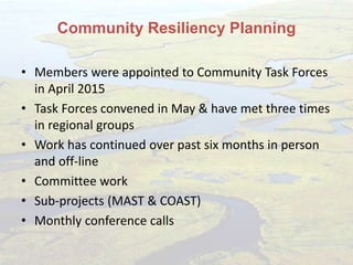 Community Resiliency Planning
• Members were appointed to Community Task Forces
in April 2015
• Task Forces convened in May & have met three times
in regional groups
• Work has continued over past six months in person
and off-line
• Committee work
• Sub-projects (MAST & COAST)
• Monthly conference calls
 