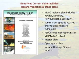 Identifying Current Vulnerabilities:
Hazard Mitigation & other plans
• MVPC regional plan includes
Rowley, Newbury,
Newburyport & Salisbury
• Summarizes specific hazards
and “targets” that are
vulnerable
• FEMA Flood Risk report Essex
County, MA – 2013
• Master plans
• Open space plans
• Natural Heritage Biomap
reports
 