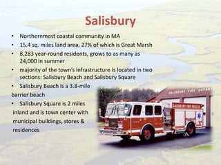 Salisbury
• Northernmost coastal community in MA
• 15.4 sq. miles land area, 27% of which is Great Marsh
• 8,283 year-round residents, grows to as many as
24,000 in summer
• majority of the town’s infrastructure is located in two
sections: Salisbury Beach and Salisbury Square
• Salisbury Beach is a 3.8-mile
barrier beach
• Salisbury Square is 2 miles
inland and is town center with
municipal buildings, stores &
residences
 