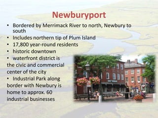 Newburyport
• Bordered by Merrimack River to north, Newbury to
south
• Includes northern tip of Plum Island
• 17,800 year-round residents
• historic downtown
• waterfront district is
the civic and commercial
center of the city
• Industrial Park along
border with Newbury is
home to approx. 60
industrial businesses
 