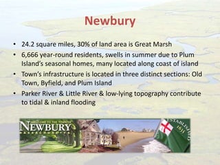 Newbury
• 24.2 square miles, 30% of land area is Great Marsh
• 6,666 year-round residents, swells in summer due to Plum
Island’s seasonal homes, many located along coast of island
• Town’s infrastructure is located in three distinct sections: Old
Town, Byfield, and Plum Island
• Parker River & Little River & low-lying topography contribute
to tidal & inland flooding
 