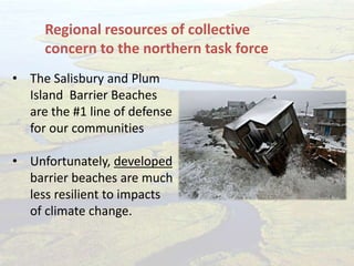 • The Salisbury and Plum
Island Barrier Beaches
are the #1 line of defense
for our communities
• Unfortunately, developed
barrier beaches are much
less resilient to impacts
of climate change.
Regional resources of collective
concern to the northern task force
 
