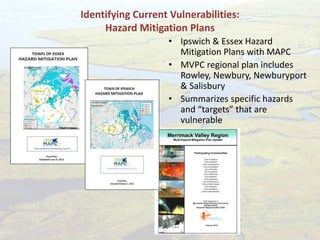 Identifying Current Vulnerabilities:
Hazard Mitigation Plans
• Ipswich & Essex Hazard
Mitigation Plans with MAPC
• MVPC regional plan includes
Rowley, Newbury, Newburyport
& Salisbury
• Summarizes specific hazards
and “targets” that are
vulnerable
 