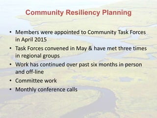 Community Resiliency Planning
• Members were appointed to Community Task Forces
in April 2015
• Task Forces convened in May & have met three times
in regional groups
• Work has continued over past six months in person
and off-line
• Committee work
• Monthly conference calls
 