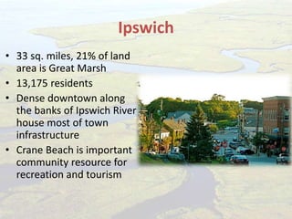 Ipswich
• 33 sq. miles, 21% of land
area is Great Marsh
• 13,175 residents
• Dense downtown along
the banks of Ipswich River
house most of town
infrastructure
• Crane Beach is important
community resource for
recreation and tourism
 