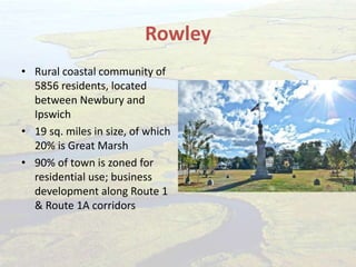 Rowley
• Rural coastal community of
5856 residents, located
between Newbury and
Ipswich
• 19 sq. miles in size, of which
20% is Great Marsh
• 90% of town is zoned for
residential use; business
development along Route 1
& Route 1A corridors
 